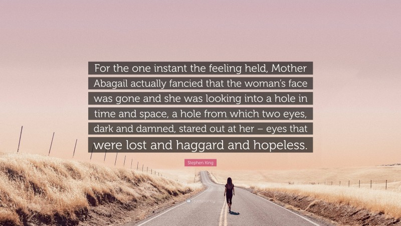 Stephen King Quote: “For the one instant the feeling held, Mother Abagail actually fancied that the woman’s face was gone and she was looking into a hole in time and space, a hole from which two eyes, dark and damned, stared out at her – eyes that were lost and haggard and hopeless.”