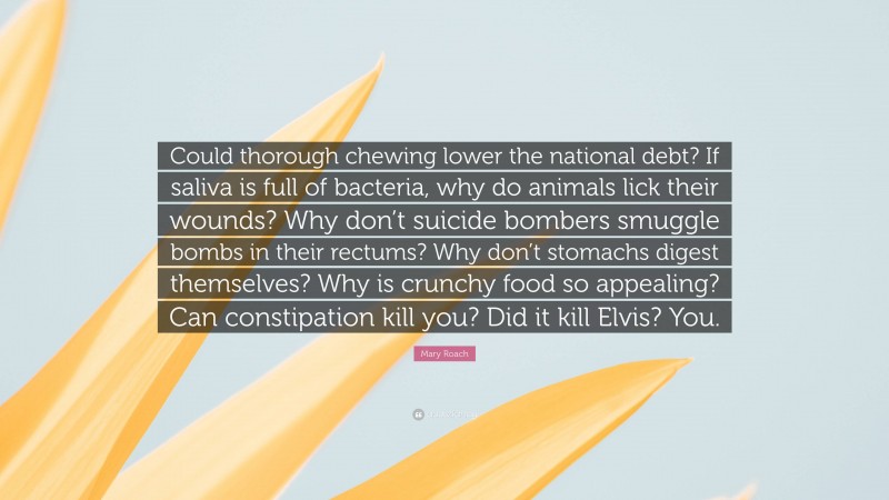 Mary Roach Quote: “Could thorough chewing lower the national debt? If saliva is full of bacteria, why do animals lick their wounds? Why don’t suicide bombers smuggle bombs in their rectums? Why don’t stomachs digest themselves? Why is crunchy food so appealing? Can constipation kill you? Did it kill Elvis? You.”