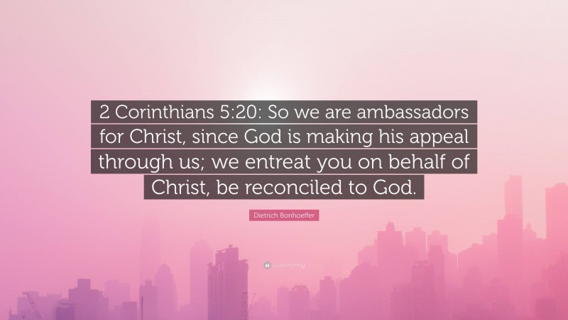 Dietrich Bonhoeffer Quote: “2 Corinthians 5:20: So we are ambassadors for Christ, since God is making his appeal through us; we entreat you on behalf of Christ, be reconciled to God.”