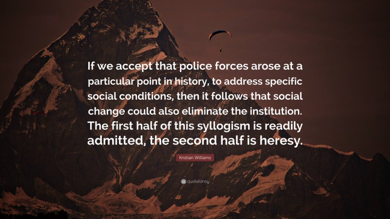 Kristian Williams Quote: “If we accept that police forces arose at a particular point in history, to address specific social conditions, then it follows that social change could also eliminate the institution. The first half of this syllogism is readily admitted, the second half is heresy.”