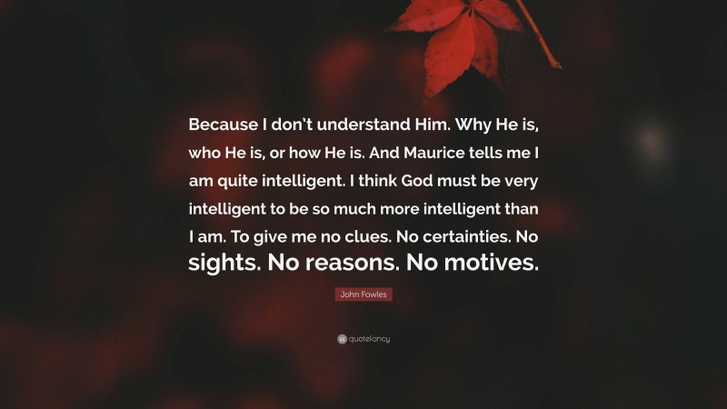 John Fowles Quote: “Because I don’t understand Him. Why He is, who He is, or how He is. And Maurice tells me I am quite intelligent. I think God must be very intelligent to be so much more intelligent than I am. To give me no clues. No certainties. No sights. No reasons. No motives.”