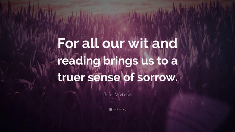 John Webster Quote: “For all our wit and reading brings us to a truer sense of sorrow.”