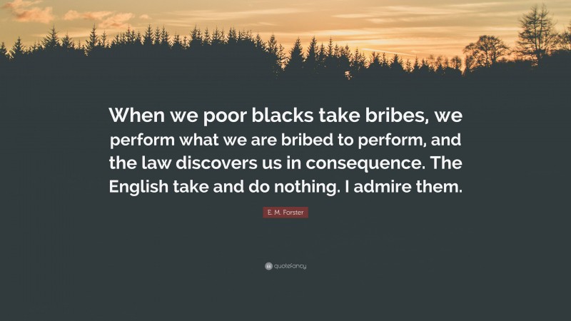 E. M. Forster Quote: “When we poor blacks take bribes, we perform what we are bribed to perform, and the law discovers us in consequence. The English take and do nothing. I admire them.”