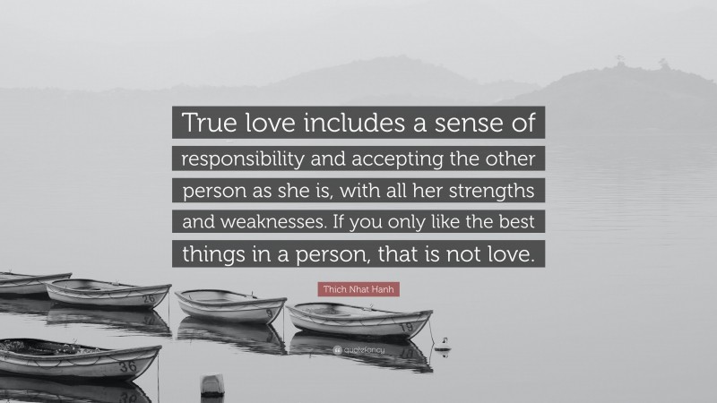 Thich Nhat Hanh Quote: “True love includes a sense of responsibility and accepting the other person as she is, with all her strengths and weaknesses. If you only like the best things in a person, that is not love.”