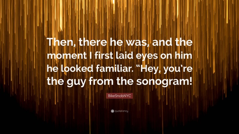 BikeSnobNYC Quote: “Then, there he was, and the moment I first laid eyes on him he looked familiar. “Hey, you’re the guy from the sonogram!”