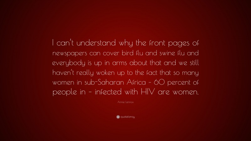 Annie Lennox Quote: “I can’t understand why the front pages of newspapers can cover bird flu and swine flu and everybody is up in arms about that and we still haven’t really woken up to the fact that so many women in sub-Saharan Africa – 60 percent of people in – infected with HIV are women.”