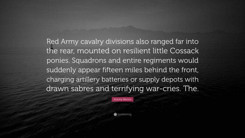 Antony Beevor Quote: “Red Army cavalry divisions also ranged far into the rear, mounted on resilient little Cossack ponies. Squadrons and entire regiments would suddenly appear fifteen miles behind the front, charging artillery batteries or supply depots with drawn sabres and terrifying war-cries. The.”