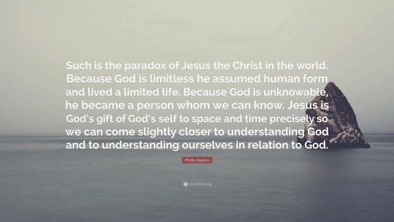 Phyllis Zagano Quote: “Such is the paradox of Jesus the Christ in the world. Because God is limitless he assumed human form and lived a limited life. Because God is unknowable, he became a person whom we can know. Jesus is God’s gift of God’s self to space and time precisely so we can come slightly closer to understanding God and to understanding ourselves in relation to God.”
