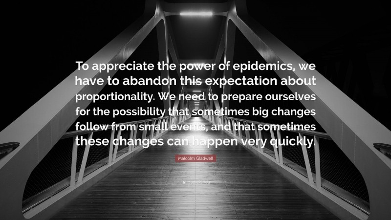 Malcolm Gladwell Quote: “To appreciate the power of epidemics, we have to abandon this expectation about proportionality. We need to prepare ourselves for the possibility that sometimes big changes follow from small events, and that sometimes these changes can happen very quickly.”