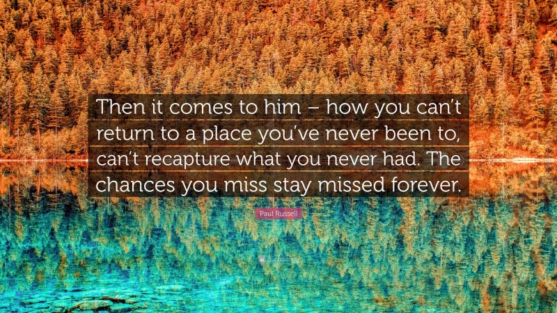 Paul Russell Quote: “Then it comes to him – how you can’t return to a place you’ve never been to, can’t recapture what you never had. The chances you miss stay missed forever.”