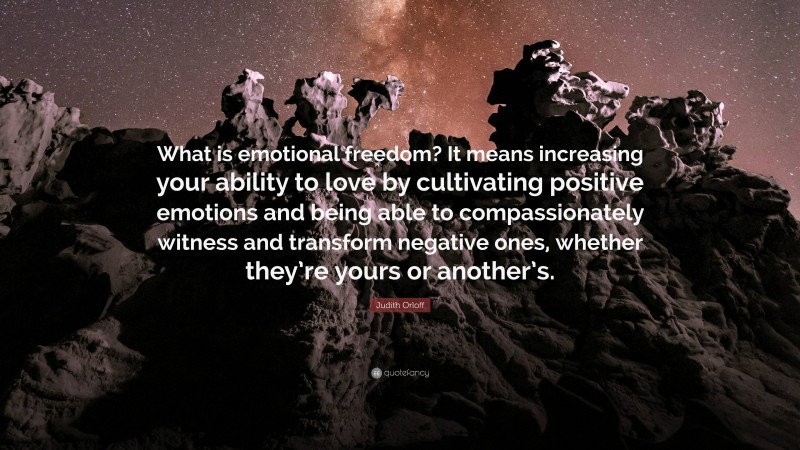 Judith Orloff Quote: “What is emotional freedom? It means increasing your ability to love by cultivating positive emotions and being able to compassionately witness and transform negative ones, whether they’re yours or another’s.”
