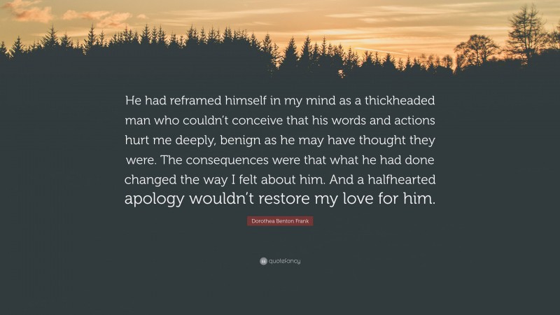 Dorothea Benton Frank Quote: “He had reframed himself in my mind as a thickheaded man who couldn’t conceive that his words and actions hurt me deeply, benign as he may have thought they were. The consequences were that what he had done changed the way I felt about him. And a halfhearted apology wouldn’t restore my love for him.”