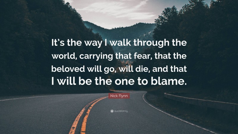 Nick Flynn Quote: “It’s the way I walk through the world, carrying that fear, that the beloved will go, will die, and that I will be the one to blame.”