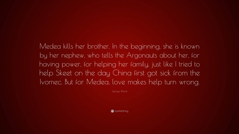 Jesmyn Ward Quote: “Medea kills her brother. In the beginning, she is known by her nephew, who tells the Argonauts about her, for having power, for helping her family, just like I tried to help Skeet on the day China first got sick from the Ivomec. But for Medea, love makes help turn wrong.”