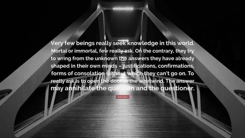 Anne Rice Quote: “Very few beings really seek knowledge in this world. Mortal or immortal, few really ask. On the contrary, they try to wring from the unknown the answers they have already shaped in their own minds – justifications, confirmations, forms of consolation without which they can’t go on. To really ask is to open the door to the whirlwind. The answer may annihilate the question and the questioner.”