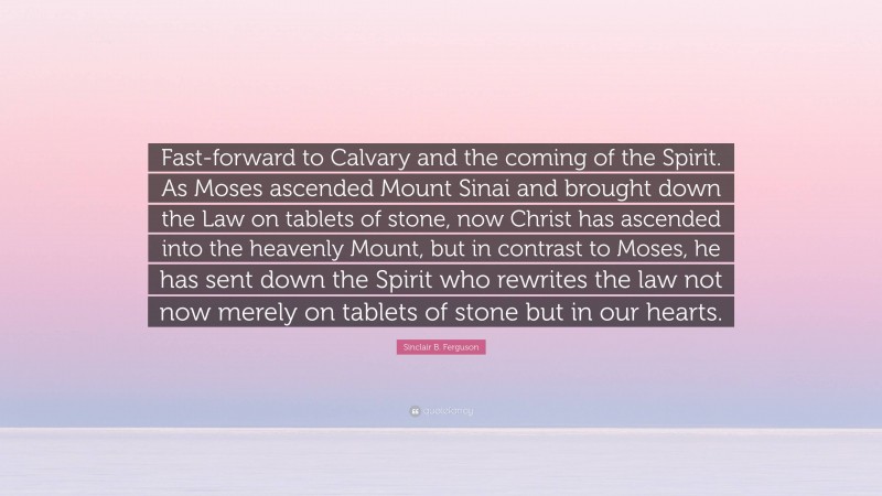 Sinclair B. Ferguson Quote: “Fast-forward to Calvary and the coming of the Spirit. As Moses ascended Mount Sinai and brought down the Law on tablets of stone, now Christ has ascended into the heavenly Mount, but in contrast to Moses, he has sent down the Spirit who rewrites the law not now merely on tablets of stone but in our hearts.”