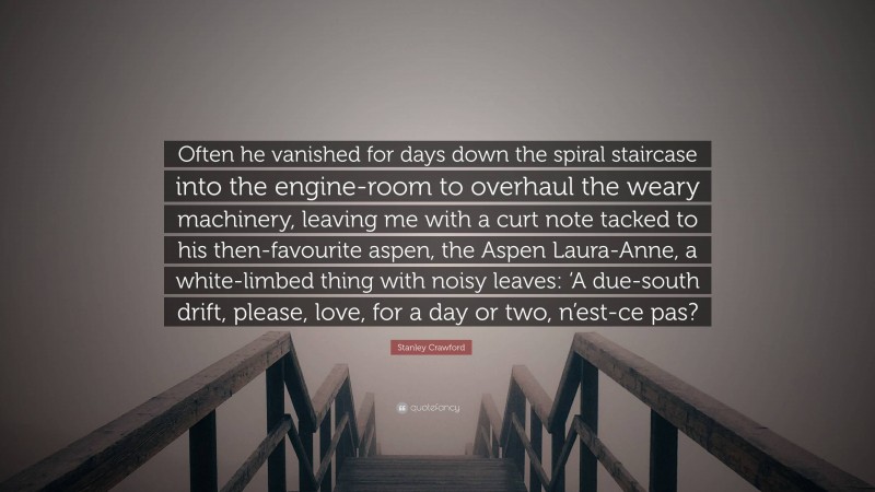 Stanley Crawford Quote: “Often he vanished for days down the spiral staircase into the engine-room to overhaul the weary machinery, leaving me with a curt note tacked to his then-favourite aspen, the Aspen Laura-Anne, a white-limbed thing with noisy leaves: ‘A due-south drift, please, love, for a day or two, n’est-ce pas?”