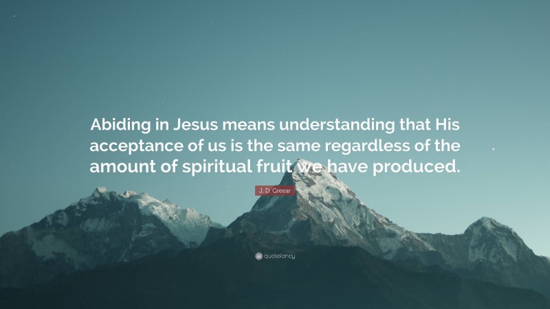 J. D. Greear Quote: “Abiding in Jesus means understanding that His acceptance of us is the same regardless of the amount of spiritual fruit we have produced.”