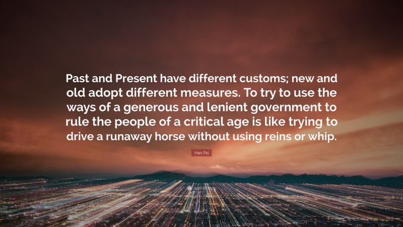 Han Fei Quote: “Past and Present have different customs; new and old adopt different measures. To try to use the ways of a generous and lenient government to rule the people of a critical age is like trying to drive a runaway horse without using reins or whip.”