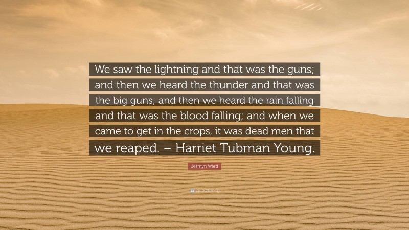 Jesmyn Ward Quote: “We saw the lightning and that was the guns; and then we heard the thunder and that was the big guns; and then we heard the rain falling and that was the blood falling; and when we came to get in the crops, it was dead men that we reaped. – Harriet Tubman Young.”