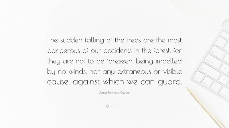 James Fenimore Cooper Quote: “The sudden falling of the trees are the most dangerous of our accidents in the forest, for they are not to be foreseen, being impelled by no winds, nor any extraneous or visible cause, against which we can guard.”