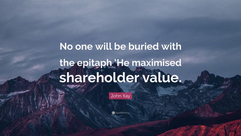 John Kay Quote: “No one will be buried with the epitaph ‘He maximised shareholder value.”