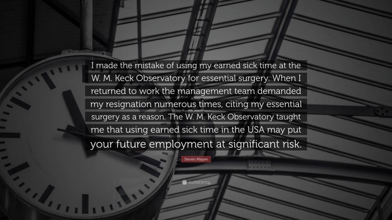 Steven Magee Quote: “I made the mistake of using my earned sick time at the W. M. Keck Observatory for essential surgery. When I returned to work the management team demanded my resignation numerous times, citing my essential surgery as a reason. The W. M. Keck Observatory taught me that using earned sick time in the USA may put your future employment at significant risk.”