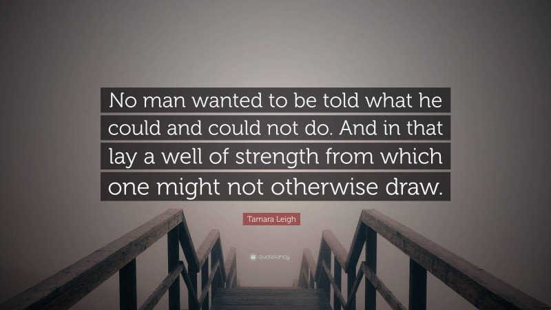 Tamara Leigh Quote: “No man wanted to be told what he could and could not do. And in that lay a well of strength from which one might not otherwise draw.”