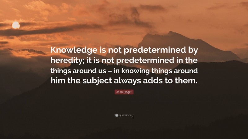 Jean Piaget Quote: “Knowledge is not predetermined by heredity; it is not predetermined in the things around us – in knowing things around him the subject always adds to them.”