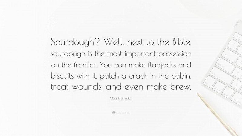 Maggie Brendan Quote: “Sourdough? Well, next to the Bible, sourdough is the most important possession on the frontier. You can make flapjacks and biscuits with it, patch a crack in the cabin, treat wounds, and even make brew.”