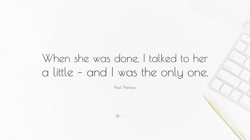 Paul Theroux Quote: “When she was done, I talked to her a little – and I was the only one.”