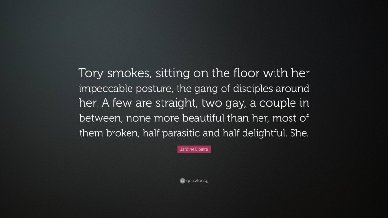 Jardine Libaire Quote: “Tory smokes, sitting on the floor with her impeccable posture, the gang of disciples around her. A few are straight, two gay, a couple in between, none more beautiful than her, most of them broken, half parasitic and half delightful. She.”