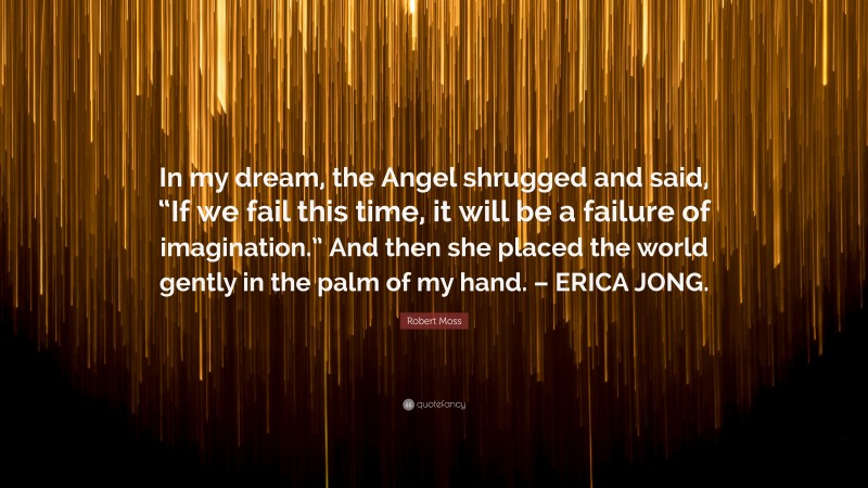 Robert Moss Quote: “In my dream, the Angel shrugged and said, “If we fail this time, it will be a failure of imagination.” And then she placed the world gently in the palm of my hand. – ERICA JONG.”