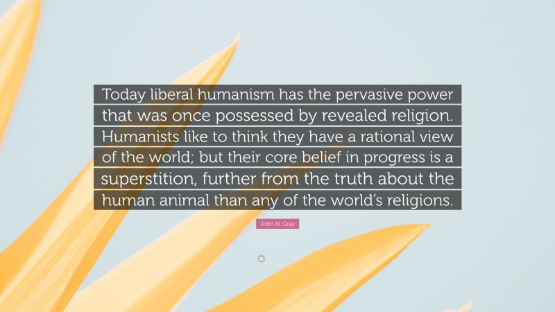 John N. Gray Quote: “Today liberal humanism has the pervasive power that was once possessed by revealed religion. Humanists like to think they have a rational view of the world; but their core belief in progress is a superstition, further from the truth about the human animal than any of the world’s religions.”