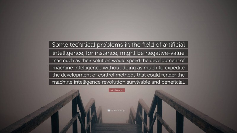 Nick Bostrom Quote: “Some technical problems in the field of artificial intelligence, for instance, might be negative-value inasmuch as their solution would speed the development of machine intelligence without doing as much to expedite the development of control methods that could render the machine intelligence revolution survivable and beneficial.”