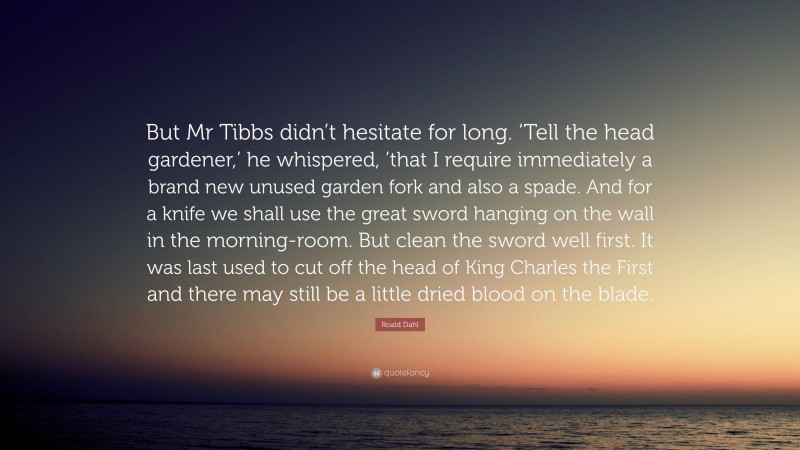 Roald Dahl Quote: “But Mr Tibbs didn’t hesitate for long. ‘Tell the head gardener,’ he whispered, ’that I require immediately a brand new unused garden fork and also a spade. And for a knife we shall use the great sword hanging on the wall in the morning-room. But clean the sword well first. It was last used to cut off the head of King Charles the First and there may still be a little dried blood on the blade.”