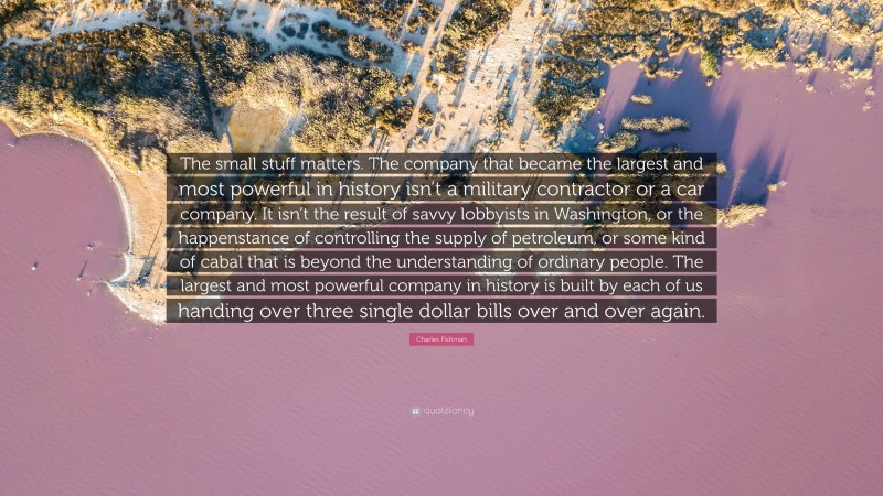 Charles Fishman Quote: “The small stuff matters. The company that became the largest and most powerful in history isn’t a military contractor or a car company. It isn’t the result of savvy lobbyists in Washington, or the happenstance of controlling the supply of petroleum, or some kind of cabal that is beyond the understanding of ordinary people. The largest and most powerful company in history is built by each of us handing over three single dollar bills over and over again.”