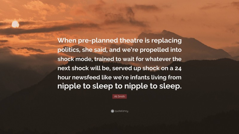 Ali Smith Quote: “When pre-planned theatre is replacing politics, she said, and we’re propelled into shock mode, trained to wait for whatever the next shock will be, served up shock on a 24 hour newsfeed like we’re infants living from nipple to sleep to nipple to sleep.”