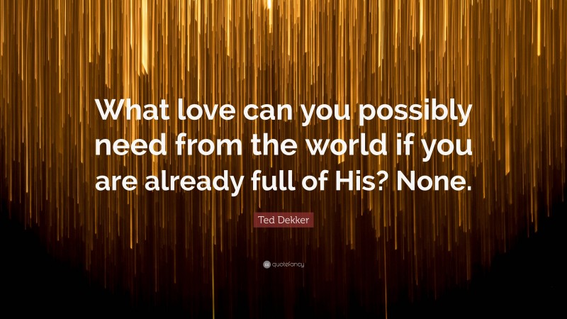 Ted Dekker Quote: “What love can you possibly need from the world if you are already full of His? None.”