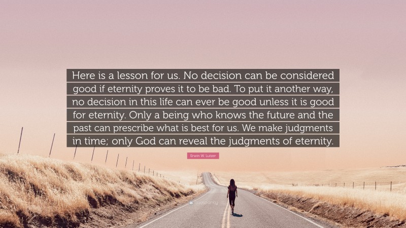 Erwin W. Lutzer Quote: “Here is a lesson for us. No decision can be considered good if eternity proves it to be bad. To put it another way, no decision in this life can ever be good unless it is good for eternity. Only a being who knows the future and the past can prescribe what is best for us. We make judgments in time; only God can reveal the judgments of eternity.”