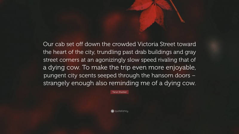 Tarun Shanker Quote: “Our cab set off down the crowded Victoria Street toward the heart of the city, trundling past drab buildings and gray street corners at an agonizingly slow speed rivaling that of a dying cow. To make the trip even more enjoyable, pungent city scents seeped through the hansom doors – strangely enough also reminding me of a dying cow.”