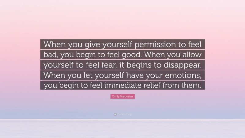 Emily Maroutian Quote: “When you give yourself permission to feel bad, you begin to feel good. When you allow yourself to feel fear, it begins to disappear. When you let yourself have your emotions, you begin to feel immediate relief from them.”