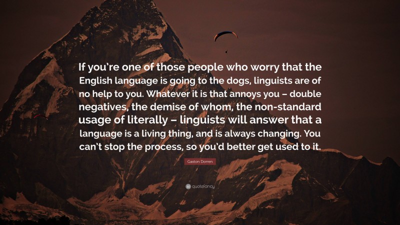 Gaston Dorren Quote: “If you’re one of those people who worry that the English language is going to the dogs, linguists are of no help to you. Whatever it is that annoys you – double negatives, the demise of whom, the non-standard usage of literally – linguists will answer that a language is a living thing, and is always changing. You can’t stop the process, so you’d better get used to it.”