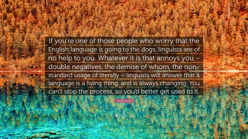 Gaston Dorren Quote: “If you’re one of those people who worry that the English language is going to the dogs, linguists are of no help to you. Whatever it is that annoys you – double negatives, the demise of whom, the non-standard usage of literally – linguists will answer that a language is a living thing, and is always changing. You can’t stop the process, so you’d better get used to it.”
