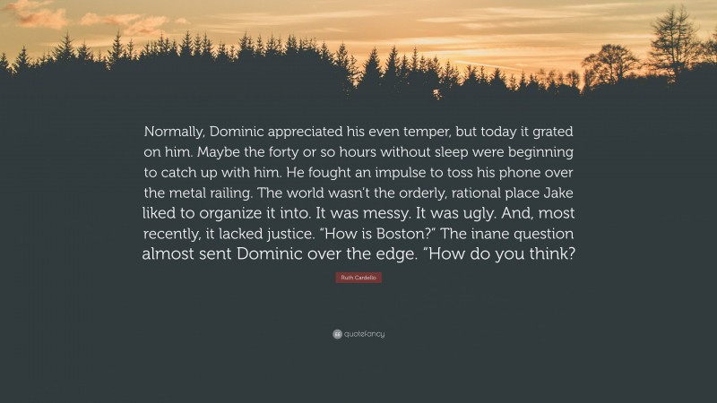 Ruth Cardello Quote: “Normally, Dominic appreciated his even temper, but today it grated on him. Maybe the forty or so hours without sleep were beginning to catch up with him. He fought an impulse to toss his phone over the metal railing. The world wasn’t the orderly, rational place Jake liked to organize it into. It was messy. It was ugly. And, most recently, it lacked justice. “How is Boston?” The inane question almost sent Dominic over the edge. “How do you think?”