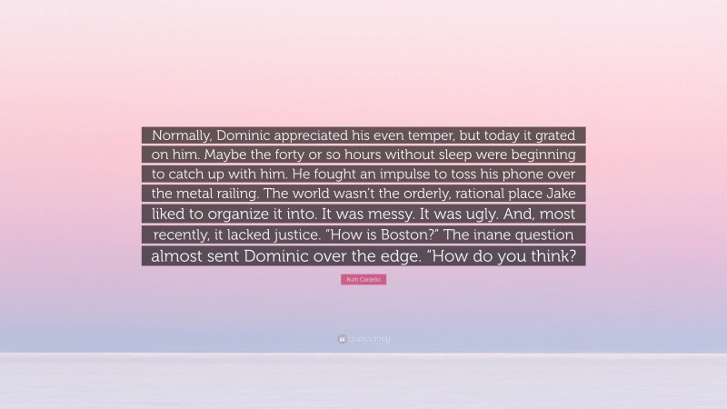 Ruth Cardello Quote: “Normally, Dominic appreciated his even temper, but today it grated on him. Maybe the forty or so hours without sleep were beginning to catch up with him. He fought an impulse to toss his phone over the metal railing. The world wasn’t the orderly, rational place Jake liked to organize it into. It was messy. It was ugly. And, most recently, it lacked justice. “How is Boston?” The inane question almost sent Dominic over the edge. “How do you think?”