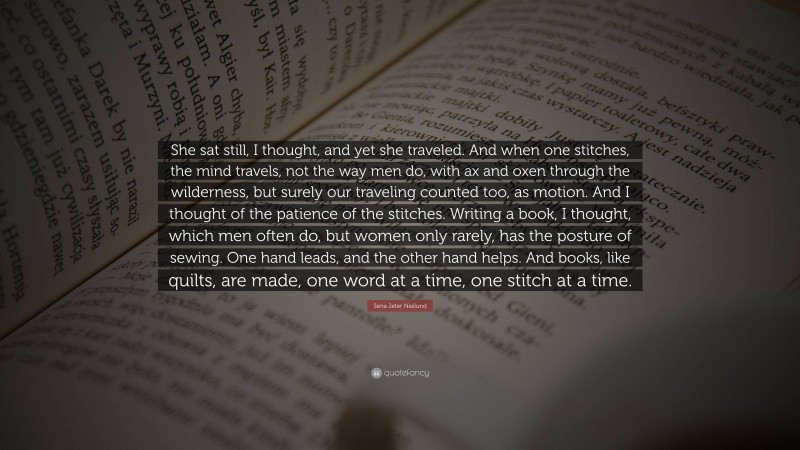 Sena Jeter Naslund Quote: “She sat still, I thought, and yet she traveled. And when one stitches, the mind travels, not the way men do, with ax and oxen through the wilderness, but surely our traveling counted too, as motion. And I thought of the patience of the stitches. Writing a book, I thought, which men often do, but women only rarely, has the posture of sewing. One hand leads, and the other hand helps. And books, like quilts, are made, one word at a time, one stitch at a time.”