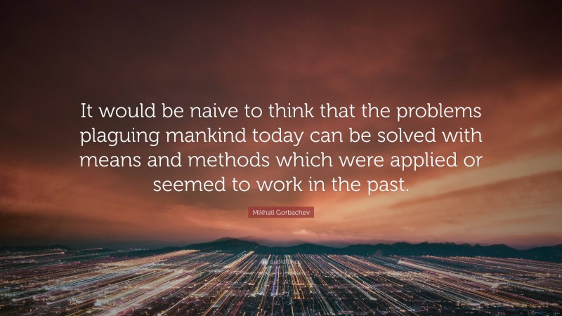 Mikhail Gorbachev Quote: “It would be naive to think that the problems plaguing mankind today can be solved with means and methods which were applied or seemed to work in the past.”