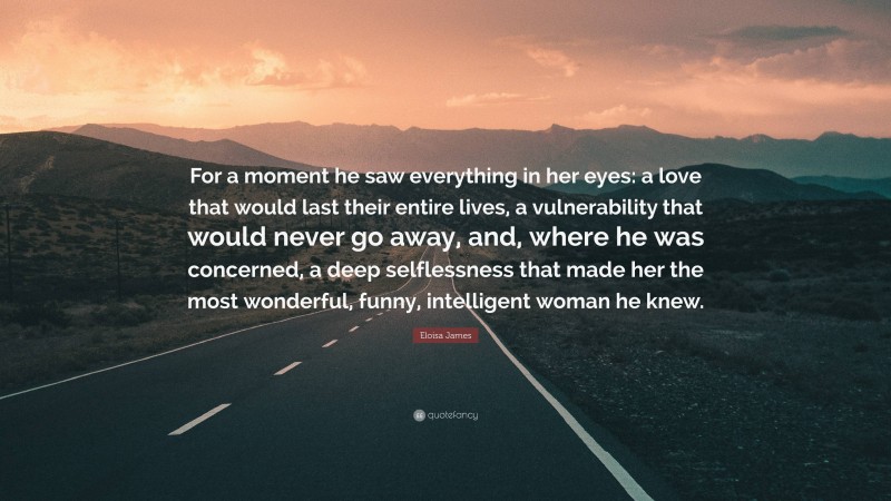 Eloisa James Quote: “For a moment he saw everything in her eyes: a love that would last their entire lives, a vulnerability that would never go away, and, where he was concerned, a deep selflessness that made her the most wonderful, funny, intelligent woman he knew.”