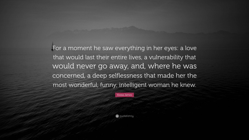 Eloisa James Quote: “For a moment he saw everything in her eyes: a love that would last their entire lives, a vulnerability that would never go away, and, where he was concerned, a deep selflessness that made her the most wonderful, funny, intelligent woman he knew.”